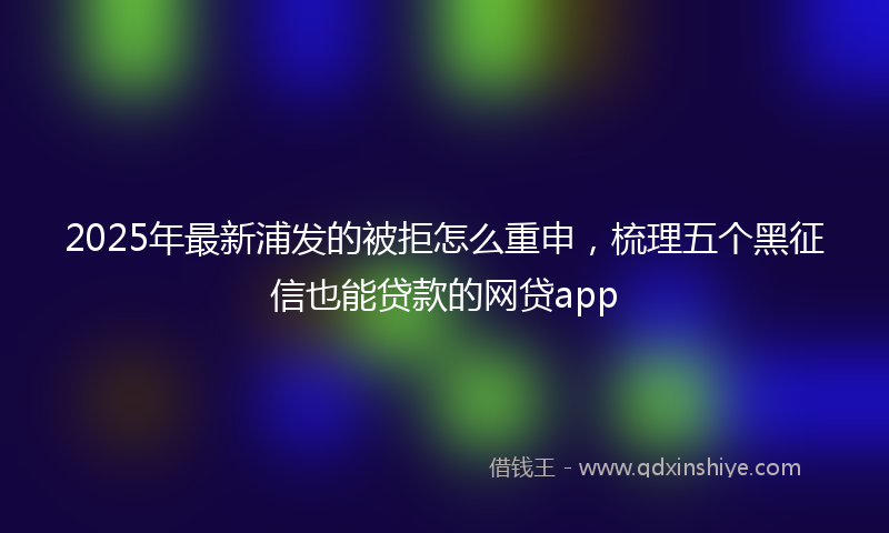 2025年最新浦发的被拒怎么重申，梳理五个黑征信也能贷款的网贷app