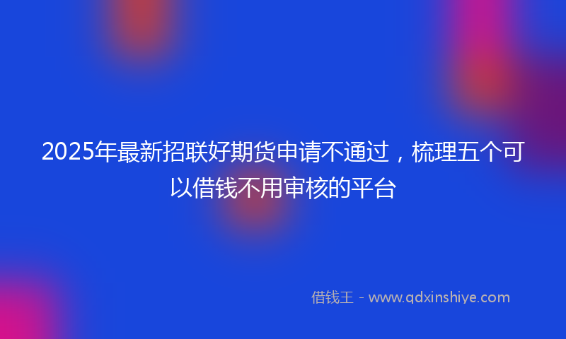 2025年最新招联好期货申请不通过，梳理五个可以借钱不用审核的平台