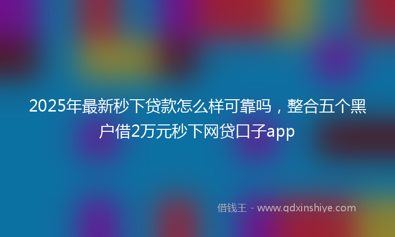 2025年最新秒下贷款怎么样可靠吗，整合五个黑户借2万元秒下网贷口子app