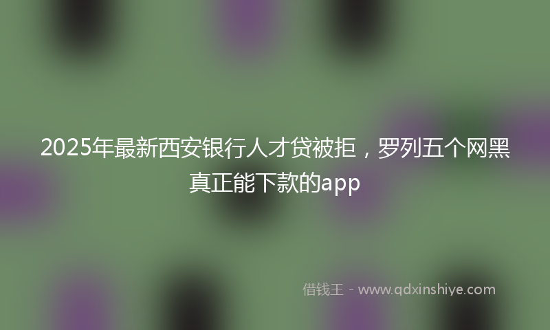 2025年最新西安银行人才贷被拒，罗列五个网黑真正能下款的app