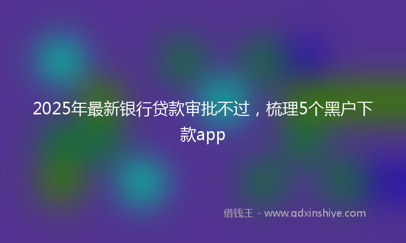 2025年最新银行贷款审批不过，梳理5个黑户下款app