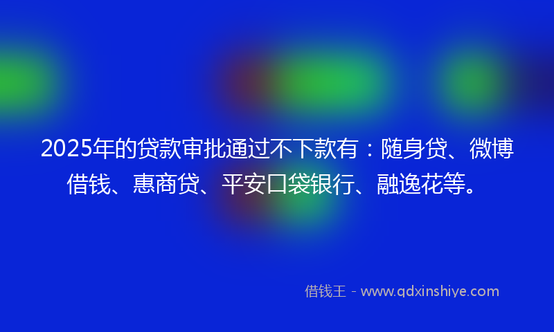 2025年的贷款审批通过不下款有：随身贷、微博借钱、惠商贷、平安口袋银行、融逸花等。