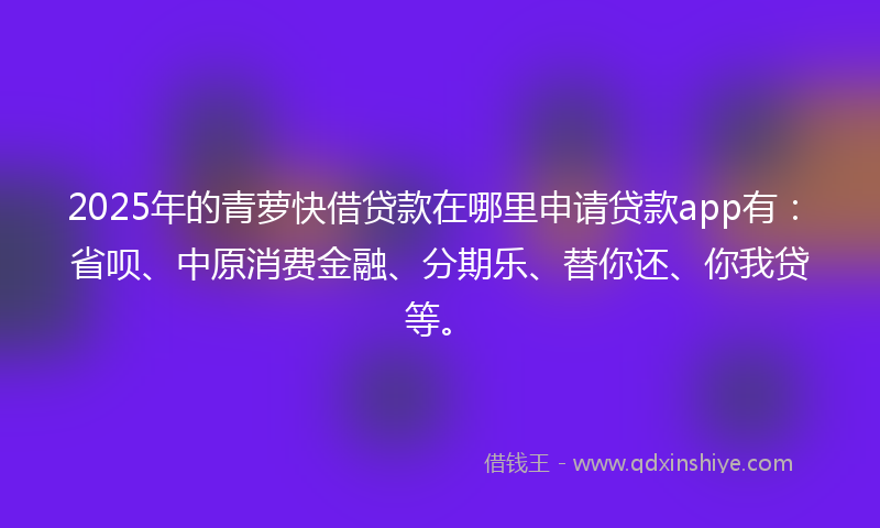 2025年的青萝快借贷款在哪里申请贷款app有：省呗、中原消费金融、分期乐、替你还、你我贷等。