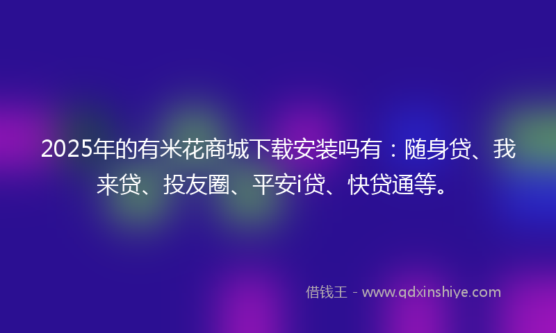 2025年的有米花商城下载安装吗有：随身贷、我来贷、投友圈、平安i贷、快贷通等。