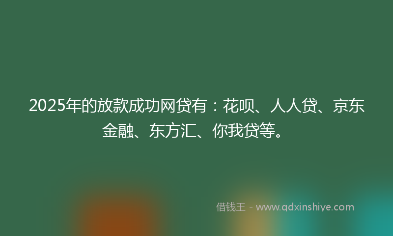 2025年的放款成功网贷有：花呗、人人贷、京东金融、东方汇、你我贷等。