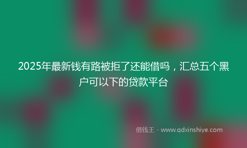 2025年最新钱有路被拒了还能借吗，汇总五个黑户可以下的贷款平台