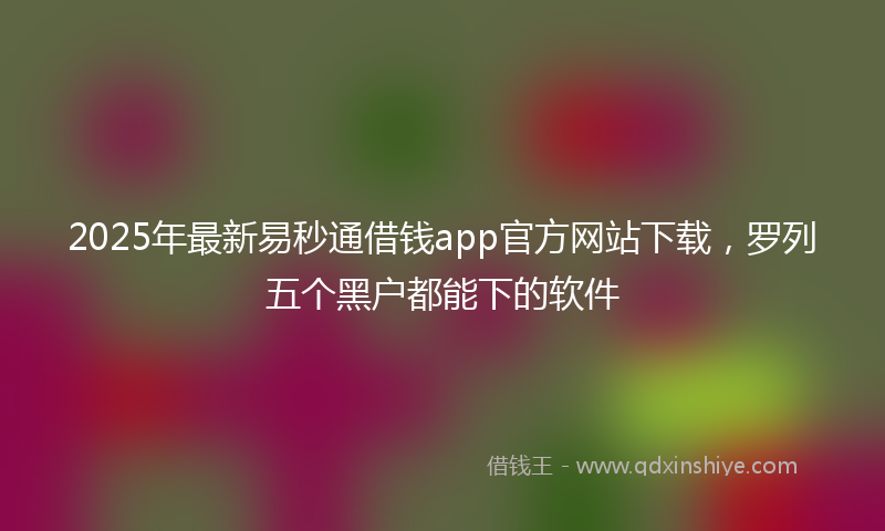 2025年最新易秒通借钱app官方网站下载，罗列五个黑户都能下的软件