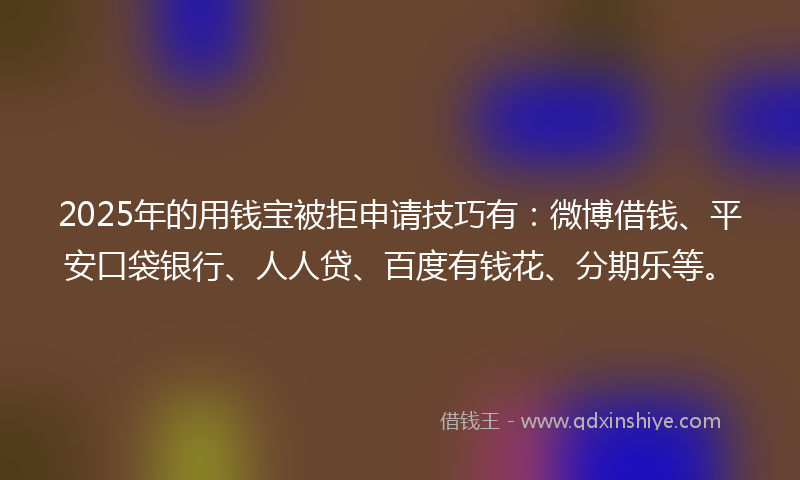 2025年的用钱宝被拒申请技巧有：微博借钱、平安口袋银行、人人贷、百度有钱花、分期乐等。