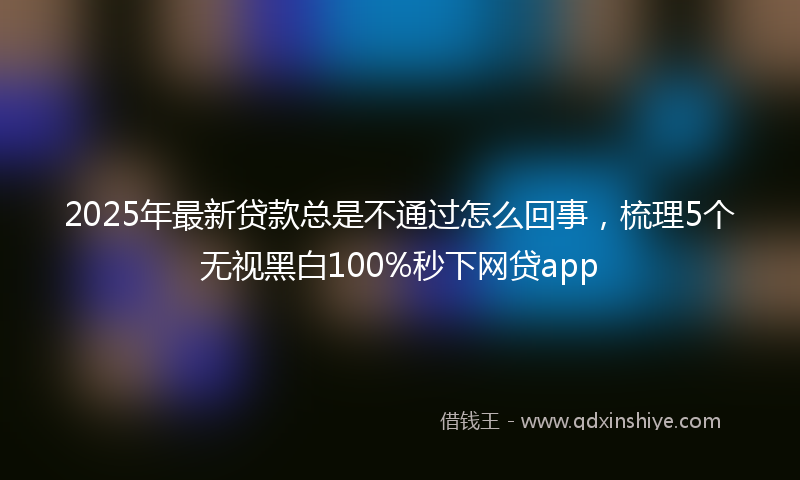 2025年最新贷款总是不通过怎么回事，梳理5个无视黑白100%秒下网贷app