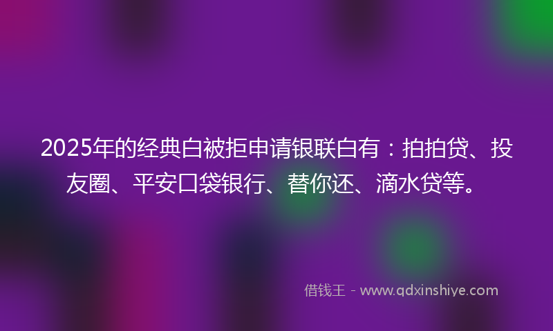 2025年的经典白被拒申请银联白有：拍拍贷、投友圈、平安口袋银行、替你还、滴水贷等。