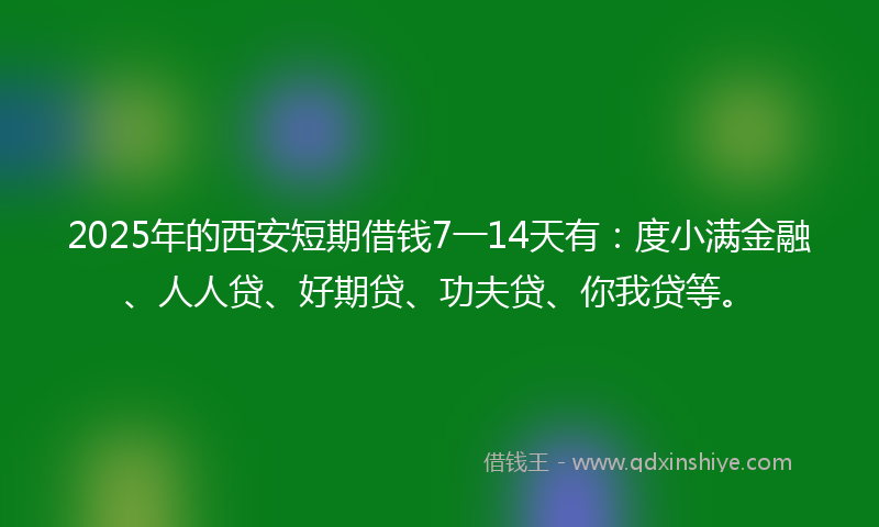 2025年的西安短期借钱7一14天有：度小满金融、人人贷、好期贷、功夫贷、你我贷等。