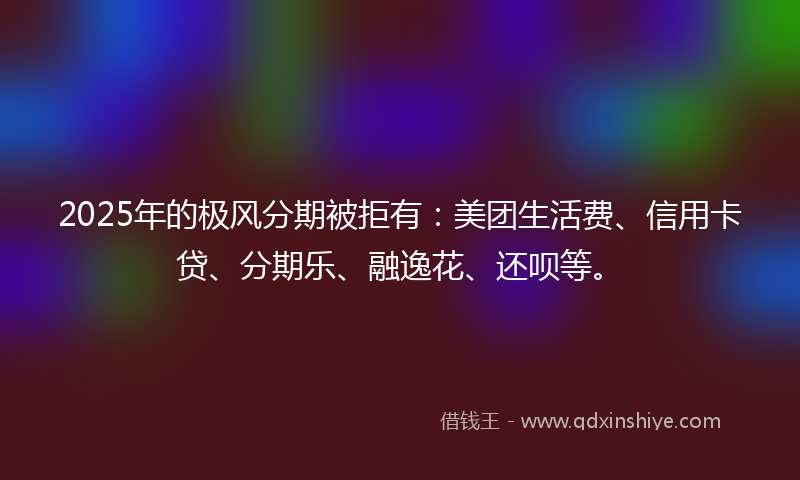 2025年的极风分期被拒有：美团生活费、信用卡贷、分期乐、融逸花、还呗等。