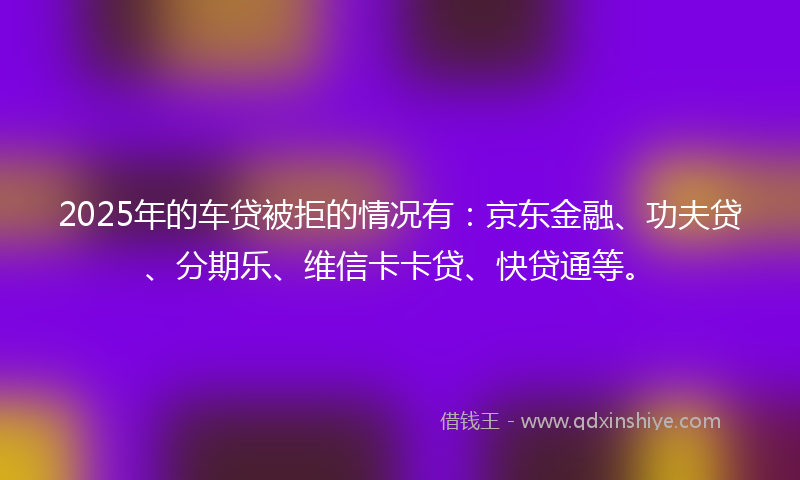 2025年的车贷被拒的情况有：京东金融、功夫贷、分期乐、维信卡卡贷、快贷通等。