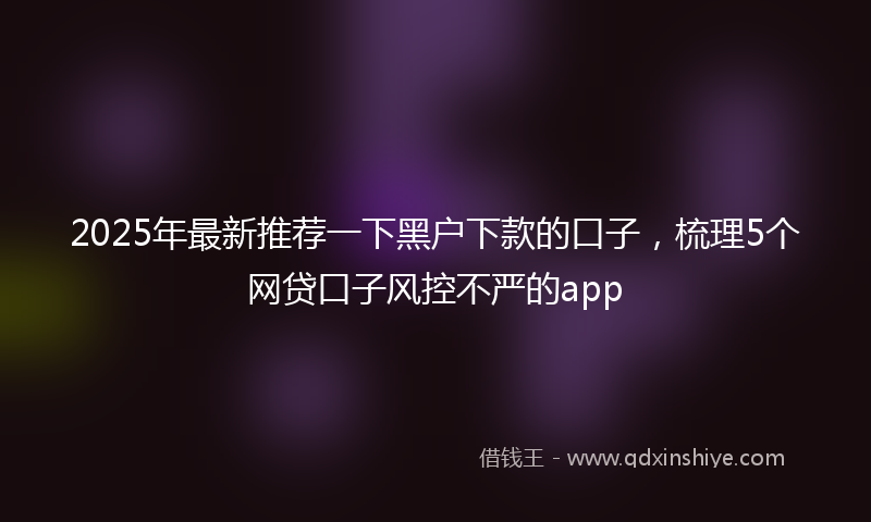 2025年最新推荐一下黑户下款的口子，梳理5个网贷口子风控不严的app