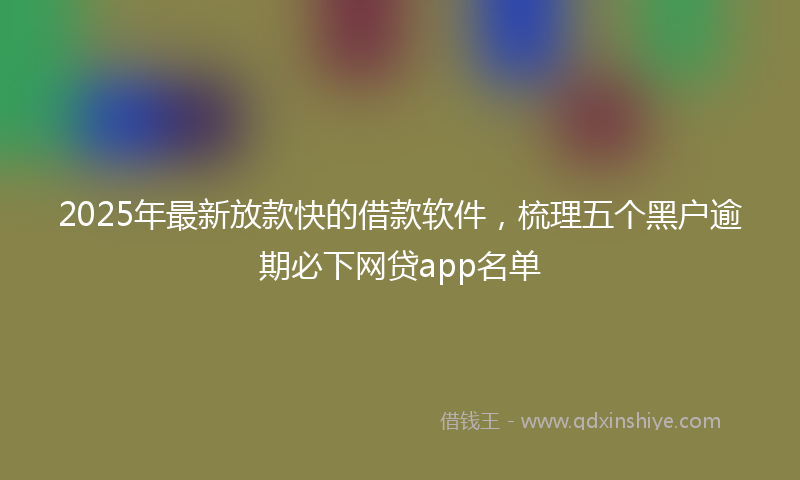 2025年最新放款快的借款软件，梳理五个黑户逾期必下网贷app名单