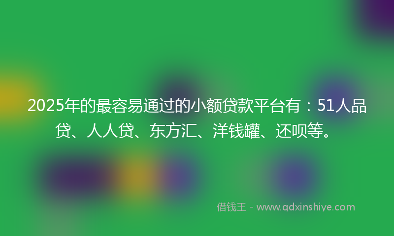 2025年的最容易通过的小额贷款平台有：51人品贷、人人贷、东方汇、洋钱罐、还呗等。