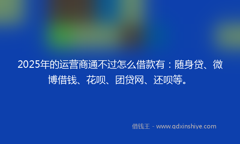 2025年的运营商通不过怎么借款有：随身贷、微博借钱、花呗、团贷网、还呗等。