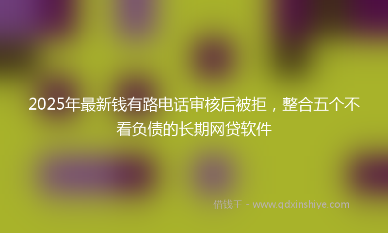 2025年最新钱有路电话审核后被拒，整合五个不看负债的长期网贷软件