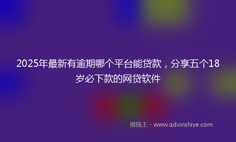 2025年最新有逾期哪个平台能贷款，分享五个18岁必下款的网贷软件