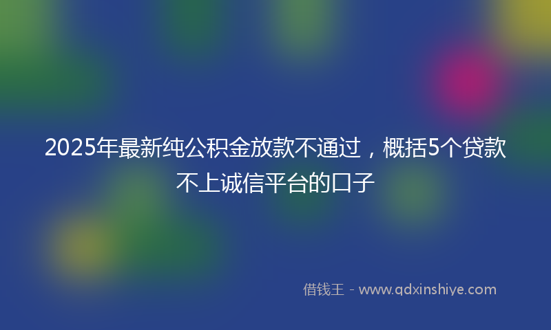 2025年最新纯公积金放款不通过，概括5个贷款不上诚信平台的口子