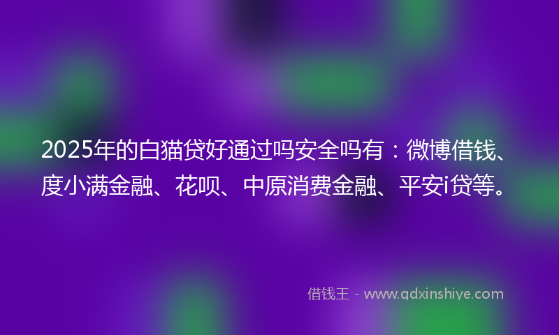 2025年的白猫贷好通过吗安全吗有：微博借钱、度小满金融、花呗、中原消费金融、平安i贷等。