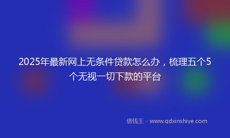 2025年最新网上无条件贷款怎么办，梳理五个5个无视一切下款的平台