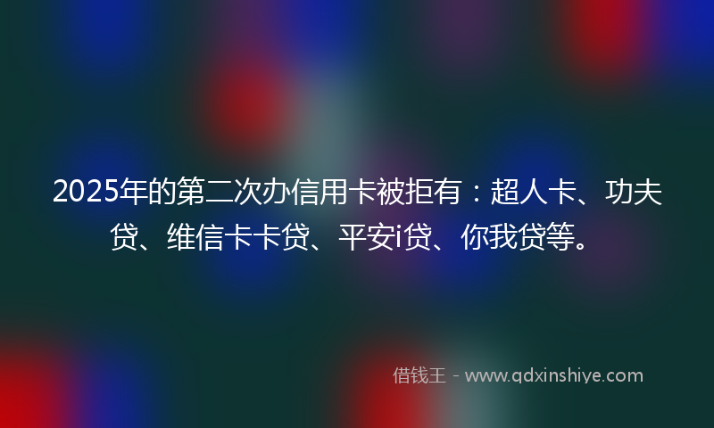 2025年的第二次办信用卡被拒有：超人卡、功夫贷、维信卡卡贷、平安i贷、你我贷等。
