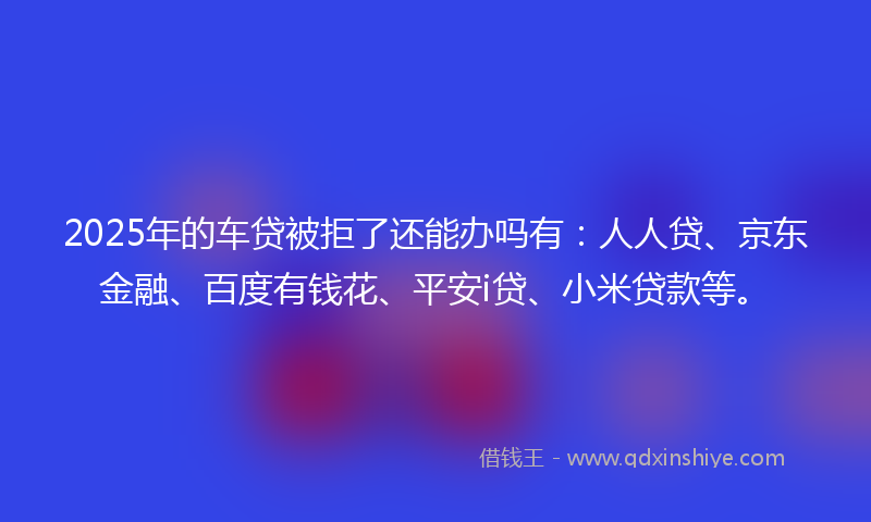 2025年的车贷被拒了还能办吗有：人人贷、京东金融、百度有钱花、平安i贷、小米贷款等。