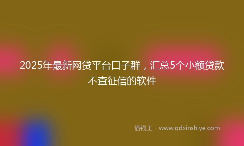 2025年最新网贷平台口子群，汇总5个小额贷款不查征信的软件