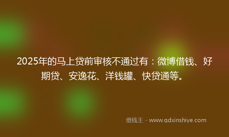 2025年的马上贷前审核不通过有：微博借钱、好期贷、安逸花、洋钱罐、快贷通等。