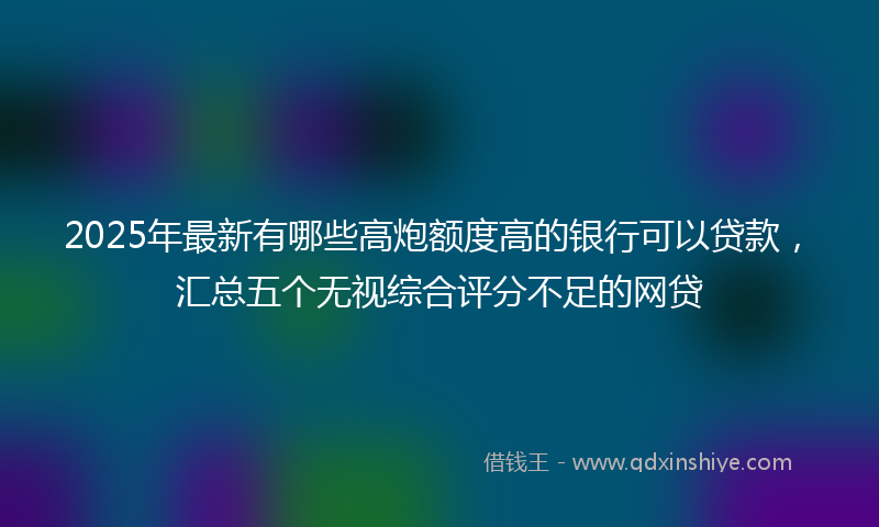 2025年最新有哪些高炮额度高的银行可以贷款，汇总五个无视综合评分不足的网贷