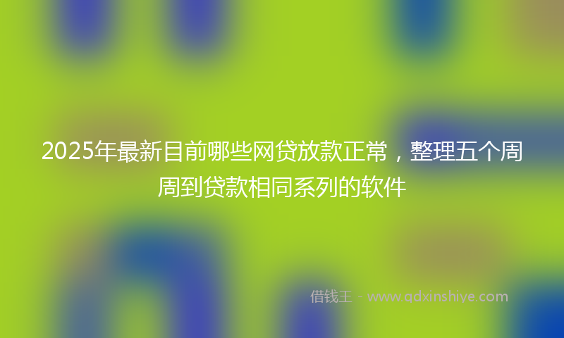 2025年最新目前哪些网贷放款正常，整理五个周周到贷款相同系列的软件