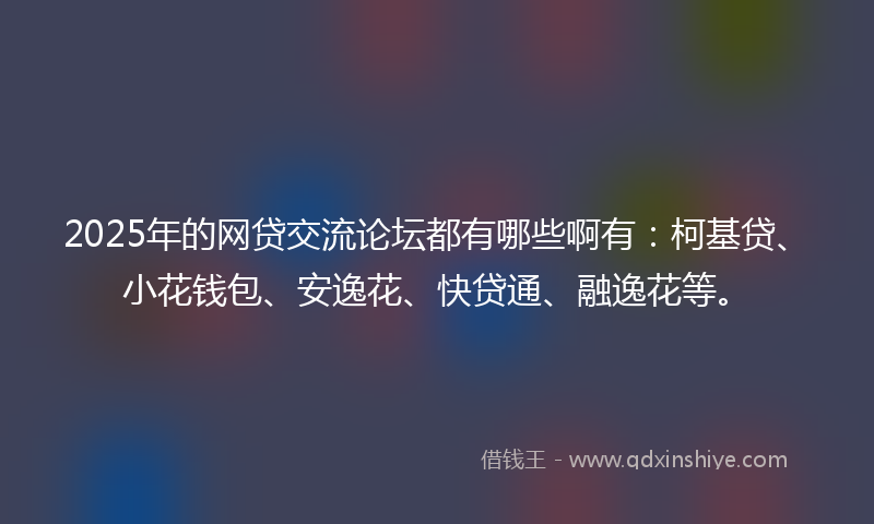 2025年的网贷交流论坛都有哪些啊有：柯基贷、小花钱包、安逸花、快贷通、融逸花等。