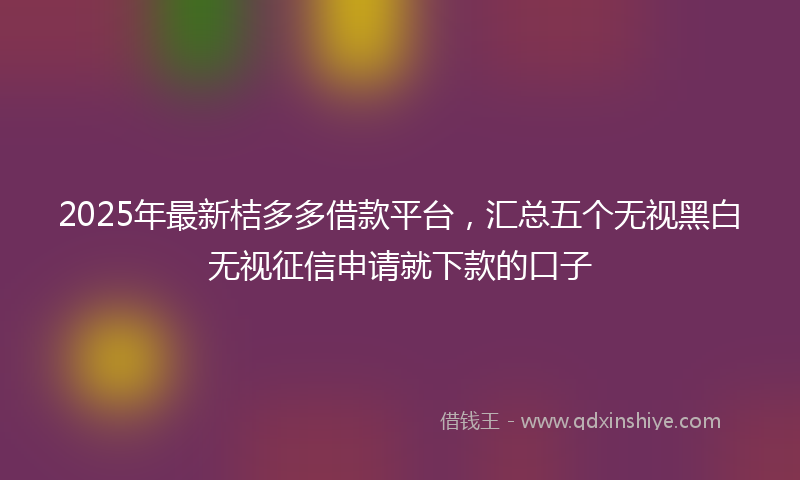 2025年最新桔多多借款平台，汇总五个无视黑白无视征信申请就下款的口子