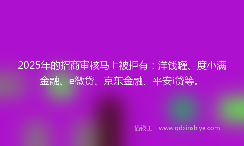 2025年的招商审核马上被拒有：洋钱罐、度小满金融、e微贷、京东金融、平安i贷等。