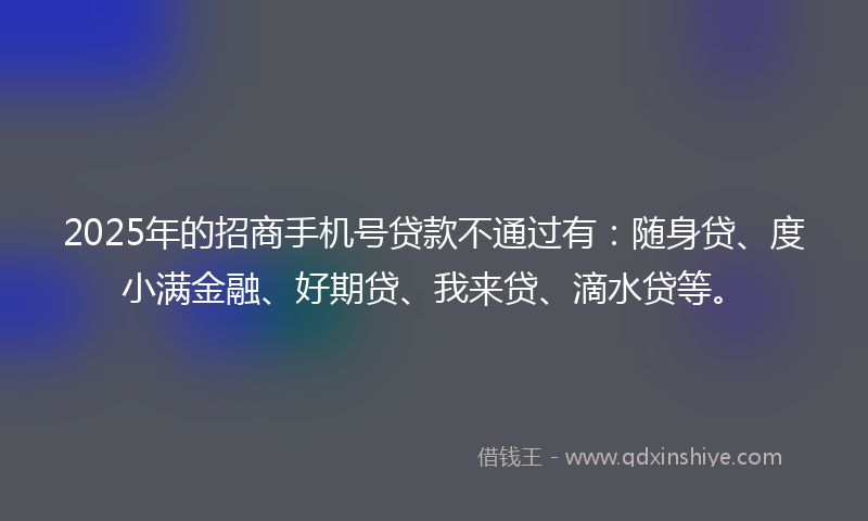 2025年的招商手机号贷款不通过有：随身贷、度小满金融、好期贷、我来贷、滴水贷等。