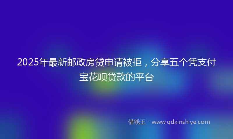 2025年最新邮政房贷申请被拒，分享五个凭支付宝花呗贷款的平台