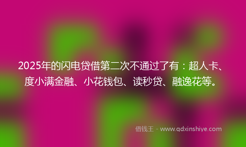 2025年的闪电贷借第二次不通过了有：超人卡、度小满金融、小花钱包、读秒贷、融逸花等。