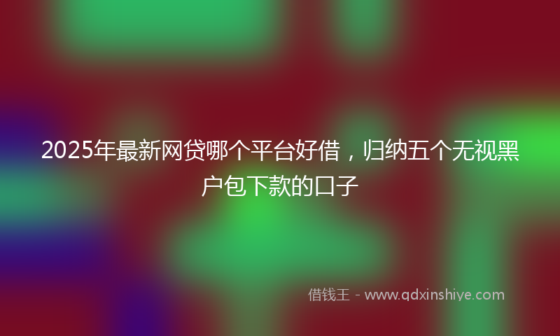 2025年最新网贷哪个平台好借，归纳五个无视黑户包下款的口子