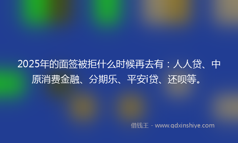 2025年的面签被拒什么时候再去有：人人贷、中原消费金融、分期乐、平安i贷、还呗等。