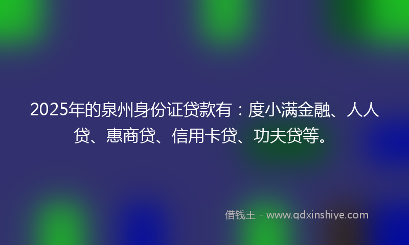 2025年的泉州身份证贷款有：度小满金融、人人贷、惠商贷、信用卡贷、功夫贷等。