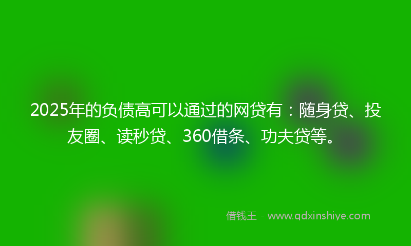 2025年的负债高可以通过的网贷有：随身贷、投友圈、读秒贷、360借条、功夫贷等。