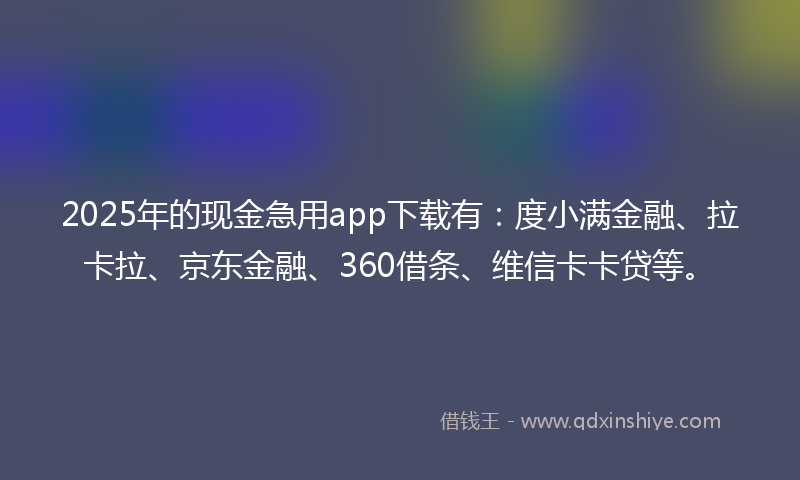 2025年的现金急用app下载有：度小满金融、拉卡拉、京东金融、360借条、维信卡卡贷等。