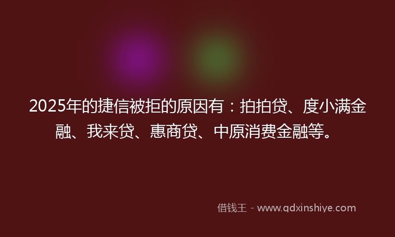 2025年的捷信被拒的原因有：拍拍贷、度小满金融、我来贷、惠商贷、中原消费金融等。