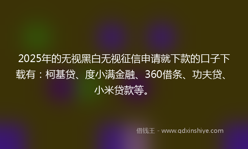 2025年的无视黑白无视征信申请就下款的口子下载有：柯基贷、度小满金融、360借条、功夫贷、小米贷款等。