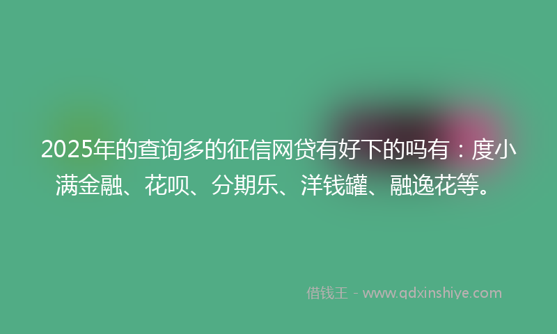 2025年的查询多的征信网贷有好下的吗有：度小满金融、花呗、分期乐、洋钱罐、融逸花等。
