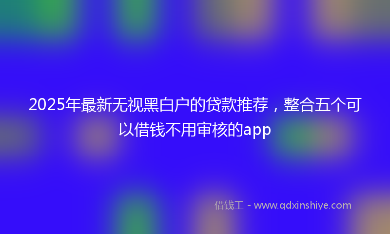 2025年最新无视黑白户的贷款推荐，整合五个可以借钱不用审核的app