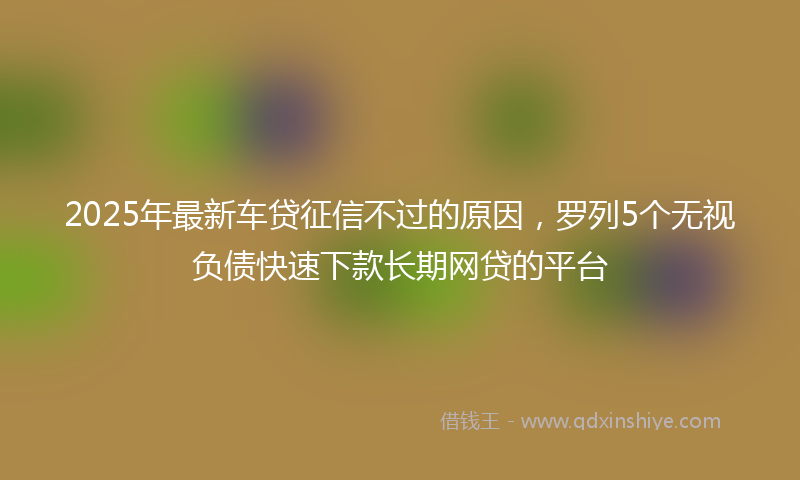 2025年最新车贷征信不过的原因，罗列5个无视负债快速下款长期网贷的平台
