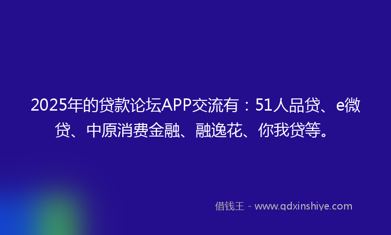 2025年的贷款论坛APP交流有：51人品贷、e微贷、中原消费金融、融逸花、你我贷等。
