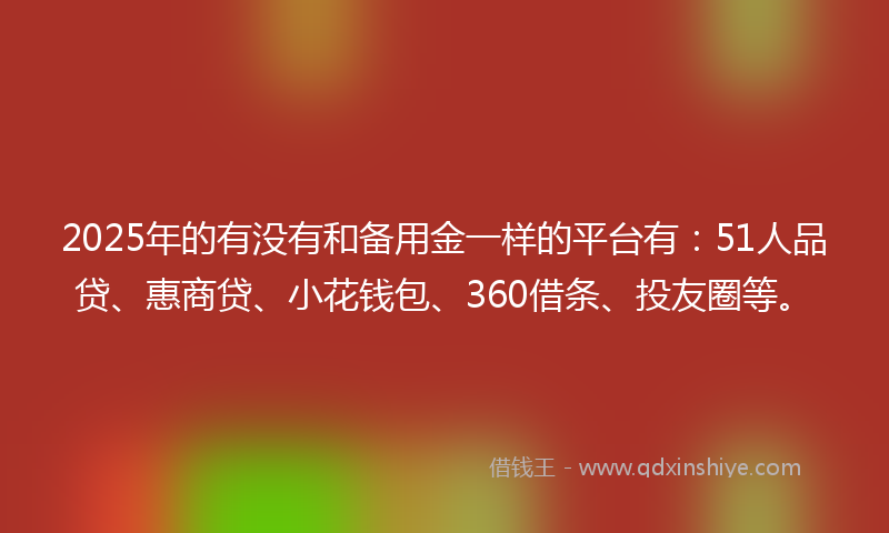 2025年的有没有和备用金一样的平台有：51人品贷、惠商贷、小花钱包、360借条、投友圈等。